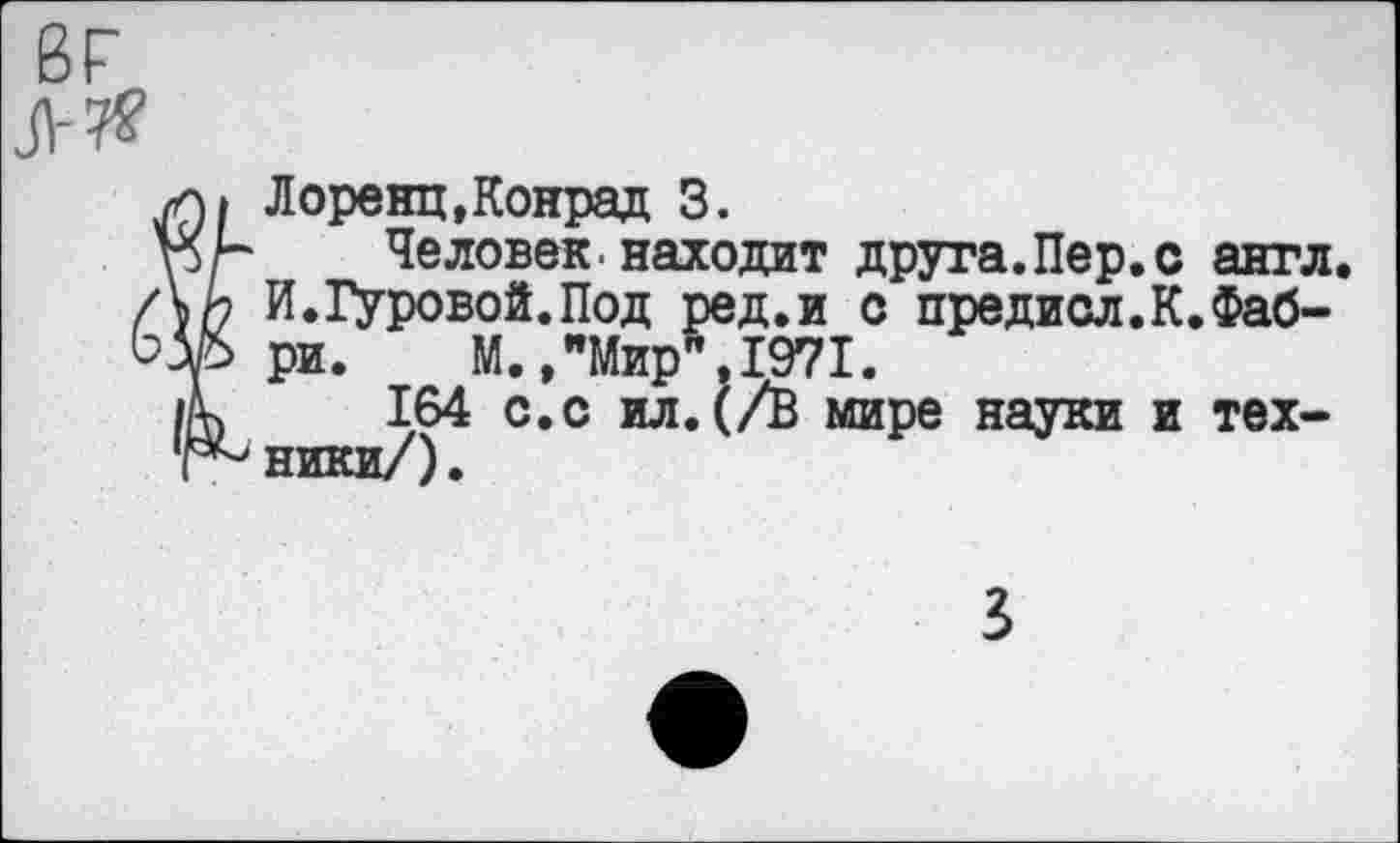 ﻿вг
л Я
Ï Лоренц, Конрад 3.
Человек, находит друга.Пер.с англ. И.Гуровой.Под ред.и с предисл.К.Фабри. М,,"Мир",1971.
164 с.с ил.(/В мире науки и техники/).
3